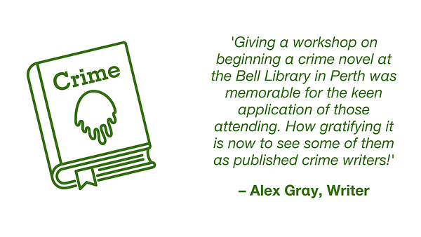 Quotation from Alex Gray, writer: 'Giving a workshop on beginning a crime novel at the Bell Library in Perth was memorable for the keen application of those attending. How gratifying it is now to see some of them as published crime writers!'