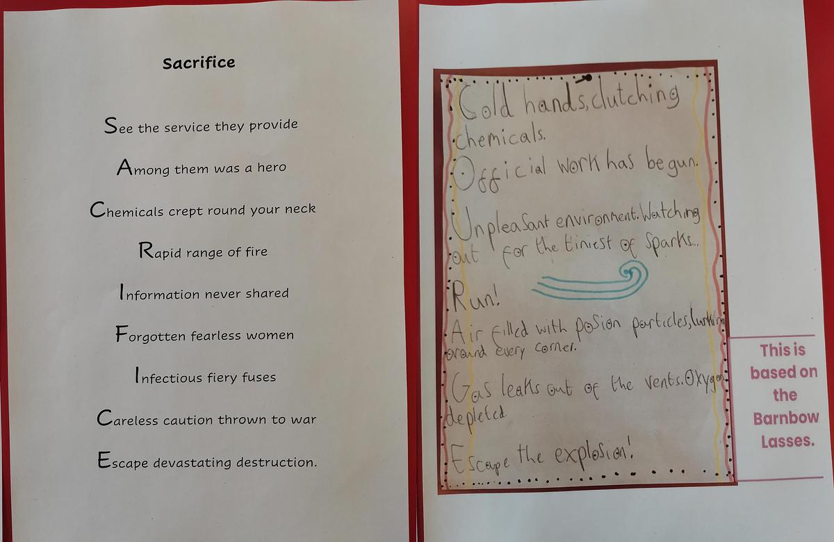 Two acrostic poems written by pupils entitled sacrifice and courage respectively. Sacrifice reads: See the service they provide, among them was a hero, chemicals crept round your neck, rapid range of fire, information never shared, forgotten fearless women, infectious fiery fuses, careless caution thrown to war, escape devastating destruction. Courage reads: cold hands clutching chemicals, official work has begun. Unpleasant environment watching out for the tiniest sparks… Run! Air filled with poison particles, lurking around every corner. Gas leaks out of the vents, oxygen depleted. Escape the explosion!