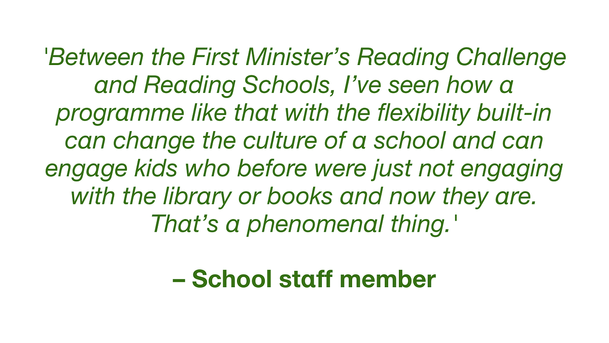 Infographic quotation: 'Between the First Minister's Reading Challenge and Reading Schools, I've seen how a programme like that with the flexibility built-in can change the culture of a school and can engage kids who before were just not engaging with the library or book s and now they are. That's a phenomenal thing."