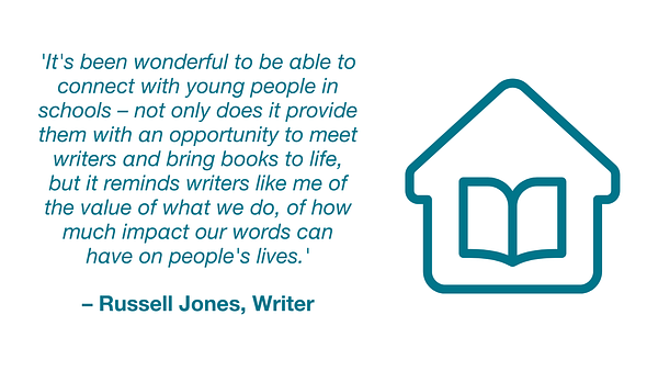 Quotation from Russell Jones, writer: 'It's been wonderful to be able to connect with young people in schools – not only does it provide them with an opportunity to meet writers and bring books to life, but it reminds writers like me of the value of what we do, of how much impact our words can have on people's lives.'