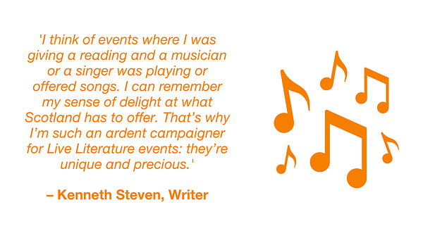 Quotation from Kenneth Steven, writer: 'I think of events where I was giving a reading and a musician or a singer was playing or offered songs. I can remember my sense of delight at what Scotland has to offer. That’s why I’m such an ardent campaigner for Live Literature events: they’re unique and precious.'