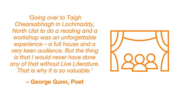 Quotation from George Gunn, poet: 'Going over to Taigh Chearsabhagh in Lochmaddy, North Uist to do a reading and a workshop was an unforgettable experience – a full house and a very keen audience. But the thing is that I would never have done any of that without Live Literature.  That is why it is so valuable.'