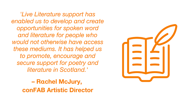 Quotation from Rachel McJury, conFAB Artistic Director: 'Live Literature support has enabled us to develop and create opportunities for spoken word and literature for people who would not otherwise have access these mediums. It has helped us to promote, encourage and secure support for poetry and literature in Scotland.'