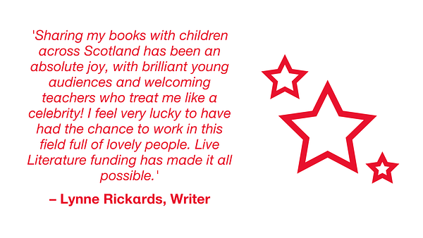 Quotation from Lynne Rickards, writer: 'Sharing my books with children across Scotland has been an absolute joy, with brilliant young audiences and welcoming teachers who treat me like a celebrity! I feel very lucky to have had the chance to work in this field full of lovely people. Live Literature funding has made it all possible.'