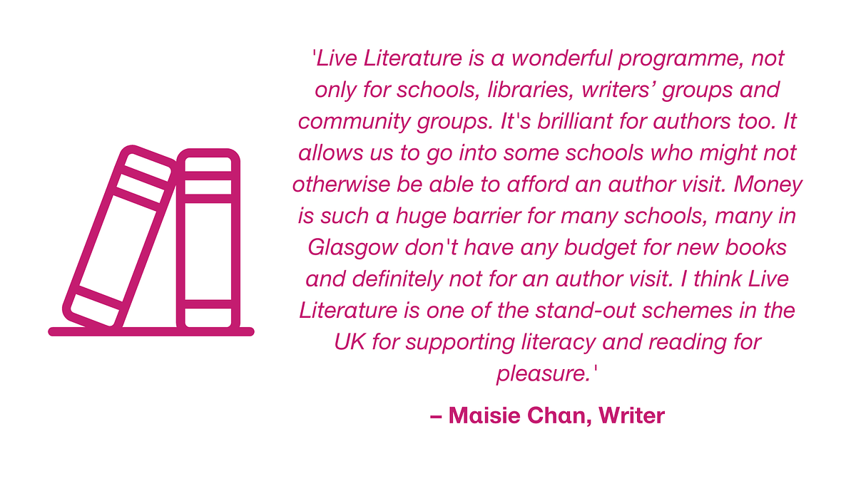 Quotation from Maisie Chan, writer: 'Live Literature is a wonderful programme, not only for schools, libraries, writers’ groups and community groups. It's brilliant for authors too. It allows us to go into some schools who might not otherwise be able to afford an author visit. Money is such a huge barrier for many schools, many in Glasgow don't have any budget for new books and definitely not for an author visit. I think Live Literature is one of the stand-out schemes in the UK for supporting literacy and reading for pleasure.'