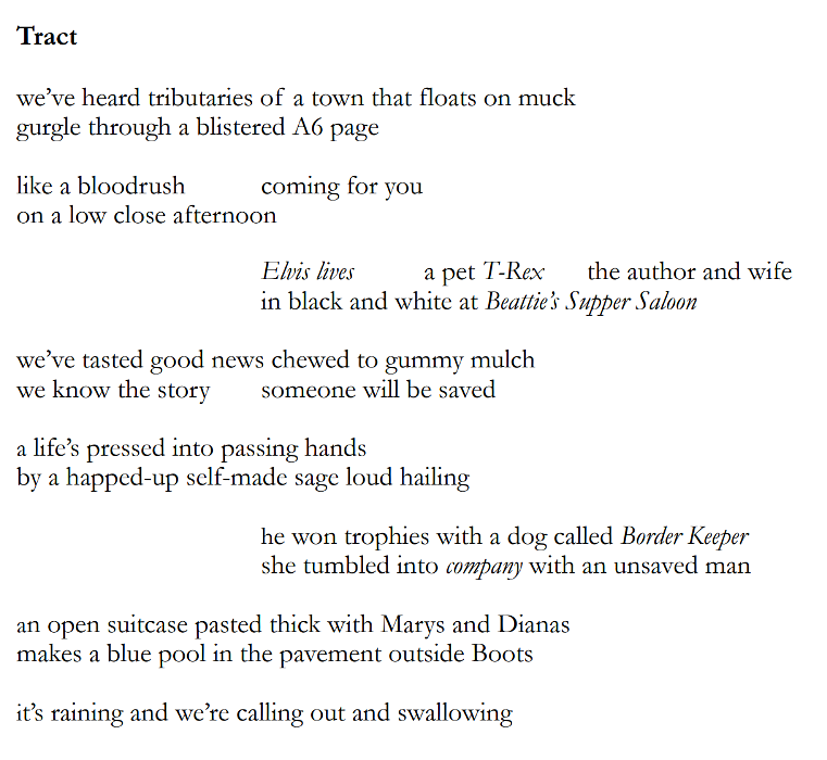 Poem 'Tract' that reads: we’ve heard tributaries of a town that floats on muck  gurgle through a blistered A6 page like a bloodrush coming for you  on a low close afternoon Elvis lives a pet T-Rex the author and wife  in black and white at Beattie’s Supper Saloon  we’ve tasted good news chewed to gummy mulch  we know the story someone will be saved  a life’s pressed into passing hands  by a happed-up self-made sage loud hailing  he won trophies with a dog called Border Keeper  she tumbled into company with an unsaved man  an open suitcase pasted thick with Marys and Dianas  makes a blue pool in the pavement outside Boots  it’s raining and we’re calling out and swallowing 